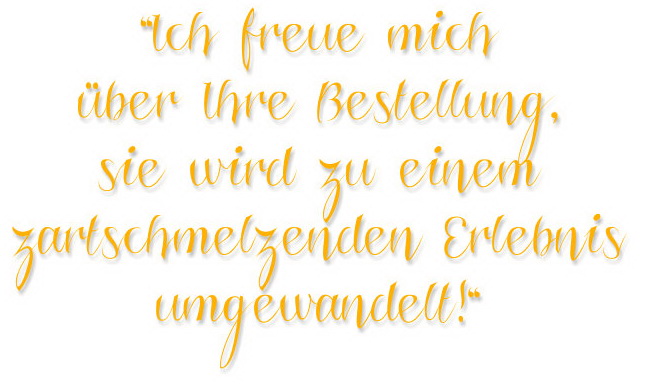 Ich freue mich über Ihre Bestellung, sie wird zu einem zartschmelzenden Erlebnis umgewandelt! Ich freue mich über Ihre Bestellung, sie wird zu einem zartschmelzenden Erlebnis umgewandelt!